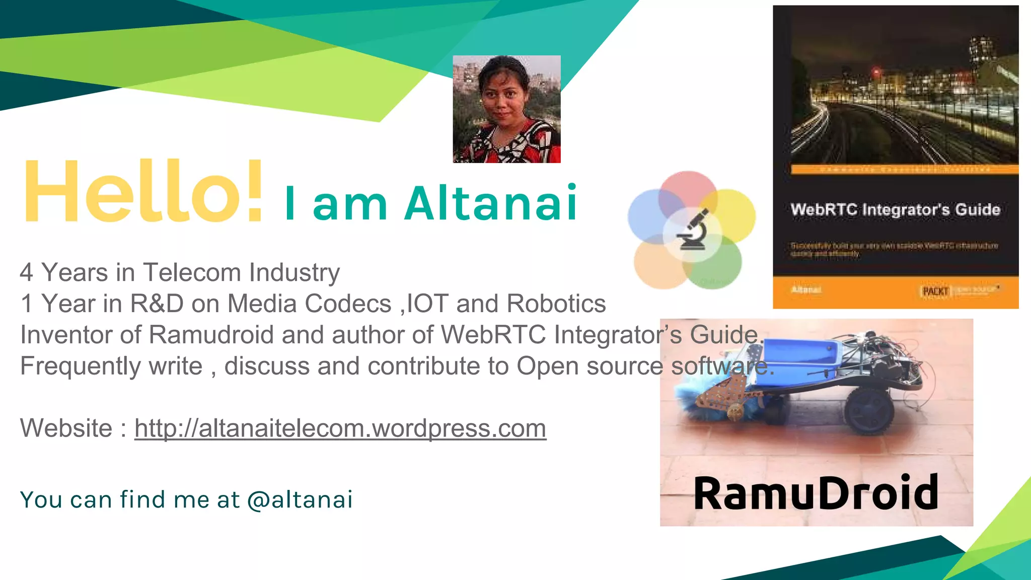 Hello!
4 Years in Telecom Industry
1 Year in R&D on Media Codecs ,IOT and Robotics
Inventor of Ramudroid and author of WebRTC Integrator’s Guide.
Frequently write , discuss and contribute to Open source software.
Website : http://altanaitelecom.wordpress.com
You can find me at @altanai
I am Altanai
 