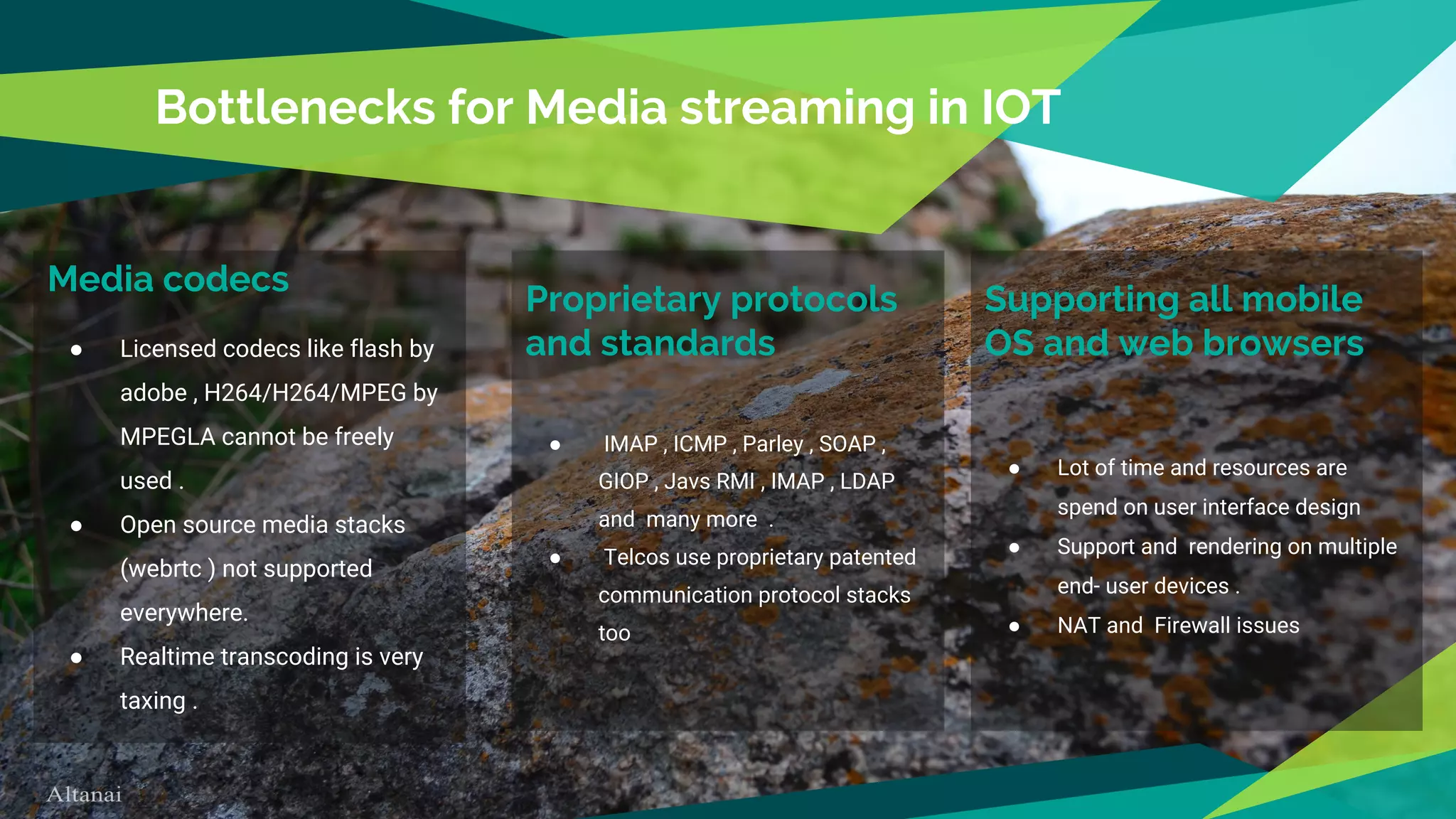 Media codecs
● Licensed codecs like flash by
adobe , H264/H264/MPEG by
MPEGLA cannot be freely
used .
● Open source media stacks
(webrtc ) not supported
everywhere.
● Realtime transcoding is very
taxing .
Bottlenecks for Media streaming in IOT
Proprietary protocols
and standards
● IMAP , ICMP , Parley , SOAP ,
GIOP , Javs RMI , IMAP , LDAP
and many more .
● Telcos use proprietary patented
communication protocol stacks
too
Supporting all mobile
OS and web browsers
● Lot of time and resources are
spend on user interface design
● Support and rendering on multiple
end- user devices .
● NAT and Firewall issues
 