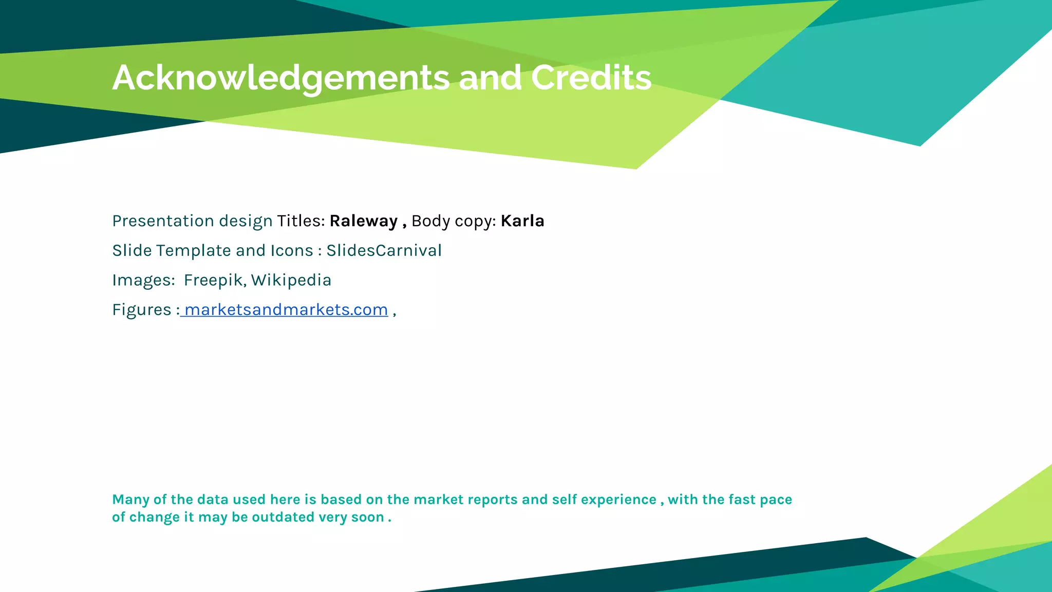 Acknowledgements and Credits
Presentation design Titles: Raleway , Body copy: Karla
Slide Template and Icons : SlidesCarnival
Images: Freepik, Wikipedia
Figures : marketsandmarkets.com ,
Many of the data used here is based on the market reports and self experience , with the fast pace
of change it may be outdated very soon .
 