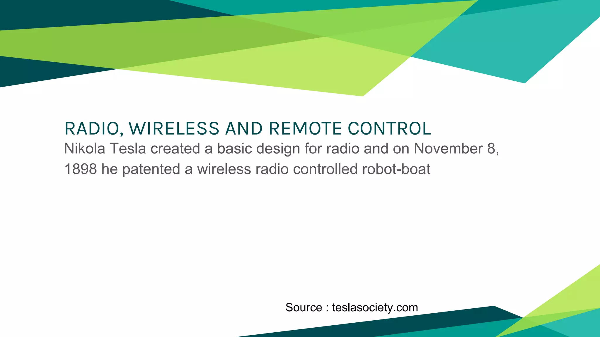 RADIO, WIRELESS AND REMOTE CONTROL
Nikola Tesla created a basic design for radio and on November 8,
1898 he patented a wireless radio controlled robot-boat
Source : teslasociety.com
 