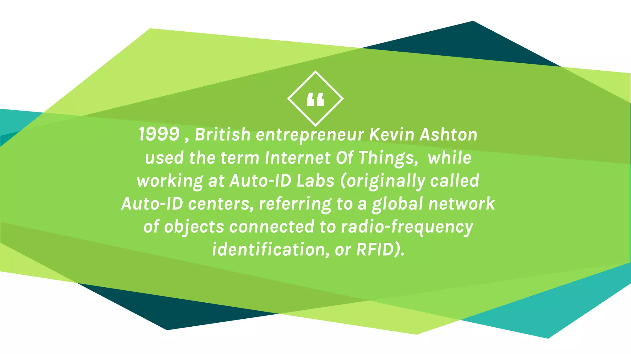 “1999 , British entrepreneur Kevin Ashton
used the term Internet Of Things, while
working at Auto-ID Labs (originally called
Auto-ID centers, referring to a global network
of objects connected to radio-frequency
identification, or RFID).
 