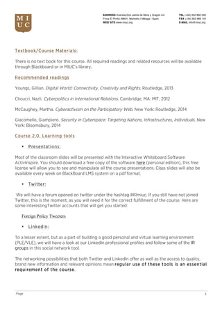 TEL (+34) 952 860 000
FAX (+34) 952 860 101
E-MAIL info@miuc.org
3Page
ADDRESS Avenida Don Jaime de Mora y Aragón s/n
Finca El Pinillo 29601, Marbella | Málaga | Spain
WEB SITE www.miuc.org
Textbook/Course Materials:
There is no text book for this course. All required readings and related resources will be available
through Blackboard or in MIUC’s library.
Recommended readings
Youngs, Gillian. Digital World: Connectivity, Creativity and Rights. Routledge, 2013
Choucri, Nazli. Cyberpolitics in International Relations. Cambridge, MA: MIT, 2012
McCaughey, Martha. Cyberactivism on the Participatory Web. New York: Routledge, 2014
Giacomello, Giampiero. Security in Cyberspace: Targeting Nations, Infrastructures, Individuals. New
York: Bloomsbury, 2014
Course 2.0. Learning tools
§ Presentations:
Most of the classroom slides will be presented with the Interactive Whiteboard Software
ActivInspire. You should download a free copy of the software here (personal edition), this free
license will allow you to see and manipulate all the course presentations. Class slides will also be
available every week on BlackBoard LMS system on a pdf format.
§ Twitter:
We will have a forum opened on twitter under the hashtag #IRmiuc. If you still have not joined
Twitter, this is the moment, as you will need it for the correct fulfillment of the course. Here are
some interestingTwitter accounts that will get you started:
Foreign Policy Tweeters
§ LinkedIn:
To a lesser extent, but as a part of building a good personal and virtual learning environment
(PLE/VLE), we will have a look at our LinkedIn professional profiles and follow some of the IR
groups in this social network tool.
The networking possibilities that both Twitter and LinkedIn offer as well as the access to quality,
brand new information and relevant opinions mean regular use of these tools is an essential
requirement of the course.
 