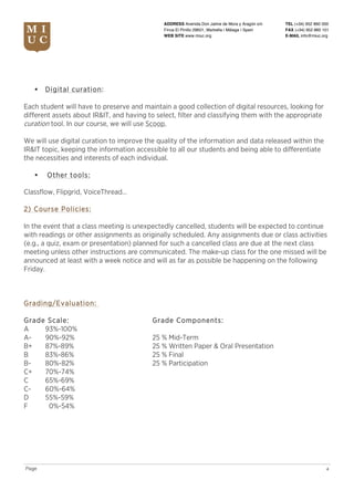 TEL (+34) 952 860 000
FAX (+34) 952 860 101
E-MAIL info@miuc.org
4Page
ADDRESS Avenida Don Jaime de Mora y Aragón s/n
Finca El Pinillo 29601, Marbella | Málaga | Spain
WEB SITE www.miuc.org
§ Digital curation:
Each student will have to preserve and maintain a good collection of digital resources, looking for
different assets about IR&IT, and having to select, filter and classifying them with the appropriate
curation tool. In our course, we will use Scoop.
We will use digital curation to improve the quality of the information and data released within the
IR&IT topic, keeping the information accessible to all our students and being able to differentiate
the necessities and interests of each individual.
§ Other tools:
Classflow, Flipgrid, VoiceThread…
2) Course Policies:
In the event that a class meeting is unexpectedly cancelled, students will be expected to continue
with readings or other assignments as originally scheduled. Any assignments due or class activities
(e.g., a quiz, exam or presentation) planned for such a cancelled class are due at the next class
meeting unless other instructions are communicated. The make-up class for the one missed will be
announced at least with a week notice and will as far as possible be happening on the following
Friday.
Grading/Evaluation:
Grade Scale: Grade Components:
A 93%-100%
A- 90%-92% 25 % Mid-Term
B+ 87%-89% 25 % Written Paper & Oral Presentation
B 83%-86% 25 % Final
B- 80%-82% 25 % Participation
C+ 70%-74%
C 65%-69%
C- 60%-64%
D 55%-59%
F 0%-54%
 