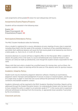 TEL (+34) 952 860 000
FAX (+34) 952 860 101
E-MAIL info@miuc.org
5Page
ADDRESS Avenida Don Jaime de Mora y Aragón s/n
Finca El Pinillo 29601, Marbella | Málaga | Spain
WEB SITE www.miuc.org
Late assignments will be graded 5% down for each delayed day (24 hours).
Assignments/Exams/Papers/Projects:
Students will be evaluated in the following areas:
Exams: XX
Paper/Coursework: XX
Presentation/Project: XX
Participation/Attendance Policy:
The MIUC Student Handbook states the following:
Once a student is registered for a course, attendance at every meeting of every class is expected,
including those held in the first week of the semester. A maximum of two unjustified absences is
permitted. Each additional absence will cause the final course grade to be lowered by one-third of
a letter grade, i.e., from A to A-; A- to B+; B+ to B, etc.
Excessive absences in a course will have a negative effect on the final grade. When a student is
absent, the quality of his or her work in a course will deteriorate since material missed in class
sessions can rarely be made up satisfactorily, even though the student remains responsible for that
work.
Please note that even when a student has a justified reason for missing class, such as illness, the
negative academic impact on learning will be the same as if the absence were for spurious reasons.
Academic Integrity Policy:
Student work may be checked by plagiarism detection software. Cheating on examinations,
plagiarism and/or improper acknowledgment of sources in essays or research papers, and the use
of a single essay or paper in more than one course without the permission of the instructor
constitute unacceptable academic conduct.
Academic dishonesty will be reported to the MIUC Academic Standing Committee. Reports will be
addressed through the Student Discipline System. An undergraduate student who has been found
to have violated this policy is subject to an automatic grade of “F” in the course and to suspension,
enforced withdrawal or dismissal from the University, or appropriate lesser penalties if warranted
by the circumstances.
Classroom policies:
 