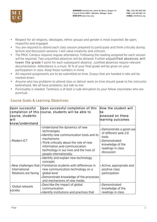 TEL (+34) 952 860 000
FAX (+34) 952 860 101
E-MAIL info@miuc.org
6Page
ADDRESS Avenida Don Jaime de Mora y Aragón s/n
Finca El Pinillo 29601, Marbella | Málaga | Spain
WEB SITE www.miuc.org
• Respect for all religions, ideologies, ethnic groups and gender is most expected. Be open,
respectful and engaged.
• You are required to attend each class session prepared to participate and think critically during
lecture and discussion sessions. I will value creativity and criticism.
• The MIUC Campus requires regular attendance. Following the reading assigned for each session
will be required. Two unjustified absences will be allowed. Further unjustified absences will
lower the grade 1 point for each subsequent absence. Justified absences require relevant
documentation. Attendance is a must. 10 % of your final grade will be given on your
participation in class. Keep these numbers in mind.
• All required assignments are to be submitted on time. Essays that are handed in late will be
marked down.
• Anyone who has problems to attend class or deliver work on time should speak to the instructor
beforehand. We all have problems, but talk to me!
• Punctuality is needed. Tardiness is at best a rude disruption to your fellow classmates who are
punctual.
Course Goals & Learning Objectives:
Upon successful
completion of this
course, students
will
know/understand
Upon successful completion of this
course, students will be able to
How the student will
be
assessed on these
learning outcomes
−Modern ICT
−Understand the dynamics of new
technologies
−Identify new communication tools and its
mechanisms
−Think critically about the role of new
information and communication
technology in our lives and the lives of
people internationally.
−Demonstrate a good use
of different web 2.0
tools
−Demonstrated
knowledge of the
readings in class
discussion
−New challenges that
International
Relations are facing
−Identify and explain new technology
concepts
−Familiarize students with differences in
new communication technology on a
global level
−Demonstrate knowledge of the processes
and mechanisms of new media
−Active, appropriate and
positive class
participation
- Global network
society
−Describe the impact of global
communication
−Identify institutions and practices that
−Demonstrated
knowledge of the
readings in class
 