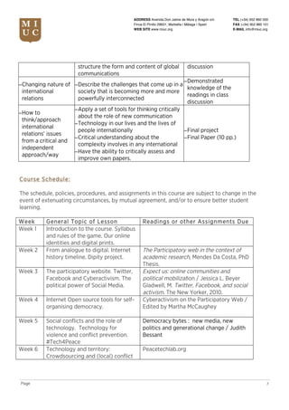 TEL (+34) 952 860 000
FAX (+34) 952 860 101
E-MAIL info@miuc.org
7Page
ADDRESS Avenida Don Jaime de Mora y Aragón s/n
Finca El Pinillo 29601, Marbella | Málaga | Spain
WEB SITE www.miuc.org
structure the form and content of global
communications
discussion
−Changing nature of
international
relations
−Describe the challenges that come up in a
society that is becoming more and more
powerfully interconnected
−Demonstrated
knowledge of the
readings in class
discussion
−How to
think/approach
international
relations’ issues
from a critical and
independent
approach/way
−Apply a set of tools for thinking critically
about the role of new communication
−Technology in our lives and the lives of
people internationally
−Critical understanding about the
complexity involves in any international
−Have the ability to critically assess and
improve own papers.
−Final project
−Final Paper (10 pp.)
Course Schedule:
The schedule, policies, procedures, and assignments in this course are subject to change in the
event of extenuating circumstances, by mutual agreement, and/or to ensure better student
learning.
Week General Topic of Lesson Readings or other Assignments Due
Week 1 Introduction to the course. Syllabus
and rules of the game. Our online
identities and digital prints.
Week 2 From analogue to digital. Internet
history timeline. Dipity project.
The Participatory web in the context of
academic research, Mendes Da Costa, PhD
Thesis.
Week 3 The participatory website. Twitter,
Facebook and Cyberactivism. The
political power of Social Media.
Expect us: online communities and
political mobilization / Jessica L. Beyer
Gladwell, M. Twitter, Facebook, and social
activism. The New Yorker, 2010.
Week 4 Internet Open source tools for self-
organising democracy.
Cyberactivism on the Participatory Web /
Edited by Martha McCaughey
Week 5 Social conflicts and the role of
technology. Technology for
violence and conflict prevention.
#Tech4Peace
Democracy bytes : new media, new
politics and generational change / Judith
Bessant
Week 6 Technology and territory:
Crowdsourcing and (local) conflict
Peacetechlab.org
 