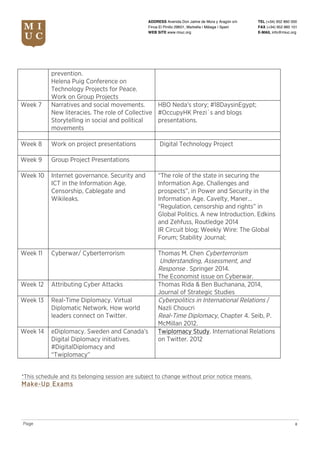 TEL (+34) 952 860 000
FAX (+34) 952 860 101
E-MAIL info@miuc.org
8Page
ADDRESS Avenida Don Jaime de Mora y Aragón s/n
Finca El Pinillo 29601, Marbella | Málaga | Spain
WEB SITE www.miuc.org
prevention.
Helena Puig Conference on
Technology Projects for Peace.
Work on Group Projects
Week 7 Narratives and social movements.
New literacies. The role of Collective
Storytelling in social and political
movements
HBO Neda’s story; #18DaysinEgypt;
#OccupyHK Prezi´s and blogs
presentations.
Week 8 Work on project presentations Digital Technology Project
Week 9 Group Project Presentations
Week 10 Internet governance. Security and
ICT in the Information Age.
Censorship, Cablegate and
Wikileaks.
“The role of the state in securing the
Information Age. Challenges and
prospects”, in Power and Security in the
Information Age. Cavelty, Maner…
“Regulation, censorship and rights” in
Global Politics. A new Introduction. Edkins
and Zehfuss, Routledge 2014
IR Circuit blog; Weekly Wire: The Global
Forum; Stability Journal;
Week 11 Cyberwar/ Cyberterrorism Thomas M. Chen Cyberterrorism
Understanding, Assessment, and
Response . Springer 2014.
The Economist issue on Cyberwar.
Week 12 Attributing Cyber Attacks Thomas Rida & Ben Buchanana, 2014,
Journal of Strategic Studies
Week 13 Real-Time Diplomacy. Virtual
Diplomatic Network. How world
leaders connect on Twitter.
Cyberpolitics in International Relations /
Nazli Choucri
Real-Time Diplomacy, Chapter 4. Seib, P.
McMillan 2012.
Week 14 eDiplomacy. Sweden and Canada’s
Digital Diplomacy initiatives.
#DigitalDiplomacy and
“Twiplomacy”
Twiplomacy Study. International Relations
on Twitter. 2012
*This schedule and its belonging session are subject to change without prior notice means.
Make-Up Exams
 