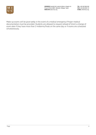 TEL (+34) 952 860 000
FAX (+34) 952 860 101
E-MAIL info@miuc.org
9Page
ADDRESS Avenida Don Jaime de Mora y Aragón s/n
Finca El Pinillo 29601, Marbella | Málaga | Spain
WEB SITE www.miuc.org
Make-up exams will be given only in the event of a medical emergency! Proper medical
documentation must be provided. Students are allowed to request (ahead of time!) a change of
exam date if they have more than 2 midterms/finals on the same day or if exams are scheduled
simultaneously.
 