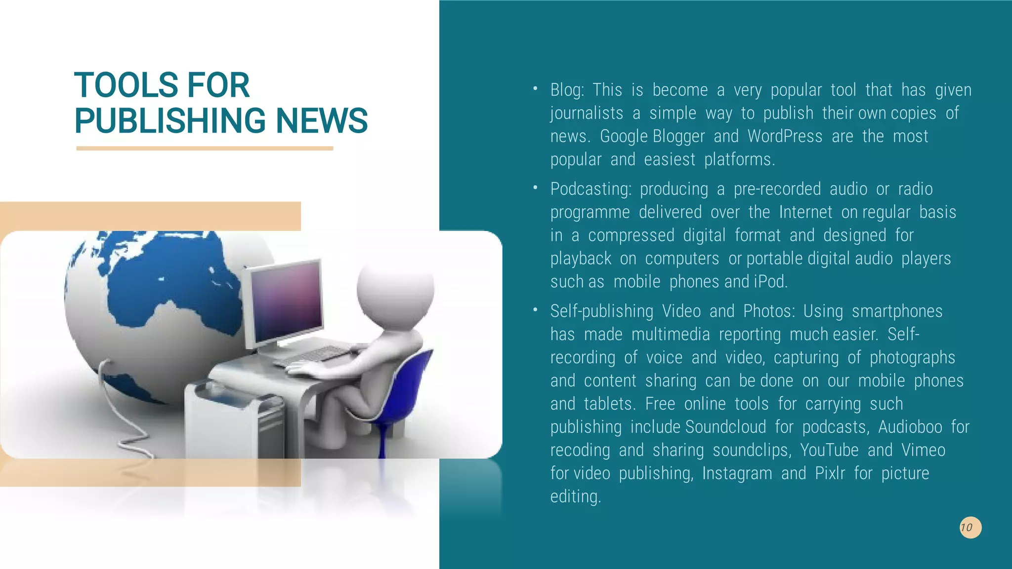 TOOLS FOR
PUBLISHING NEWS
10
•
•
•
Blog: This is become a very popular tool that has given
journalists a simple way to publish their own copies of
news. Google Blogger and WordPress are the most
popular and easiest platforms.
Podcasting: producing a pre-recorded audio or radio
programme delivered over the Internet on regular basis
in a compressed digital format and designed for
playback on computers or portable digital audio players
such as mobile phones and iPod.
Self-publishing Video and Photos: Using smartphones
has made multimedia reporting much easier. Self-
recording of voice and video, capturing of photographs
and content sharing can be done on our mobile phones
and tablets. Free online tools for carrying such
publishing include Soundcloud for podcasts, Audioboo for
recoding and sharing soundclips, YouTube and Vimeo
for video publishing, Instagram and Pixlr for picture
editing.
 