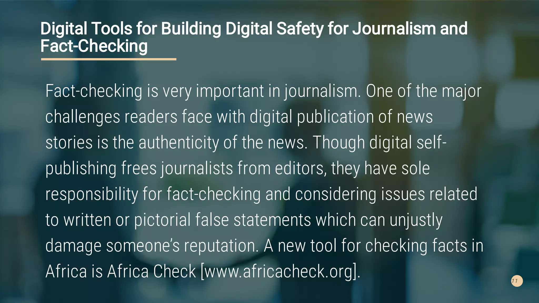 11
Digital Tools for Building Digital Safety for Journalism and
Fact-Checking
Fact-checking is very important in journalism. One of the major
challenges readers face with digital publication of news
stories is the authenticity of the news. Though digital self-
publishing frees journalists from editors, they have sole
responsibility for fact-checking and considering issues related
to written or pictorial false statements which can unjustly
damage someone’s reputation. A new tool for checking facts in
Africa is Africa Check [www.africacheck.org].
 