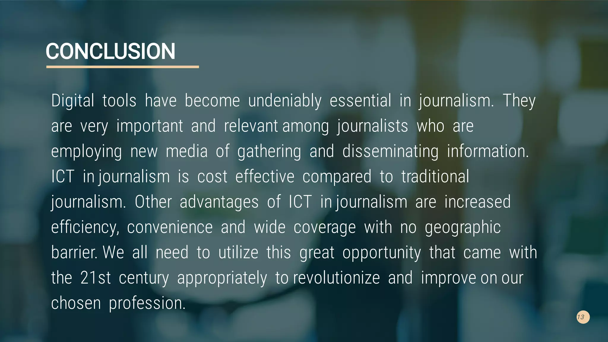 13
CONCLUSION
Digital tools have become undeniably essential in journalism. They
are very important and relevant among journalists who are
employing new media of gathering and disseminating information.
ICT in journalism is cost effective compared to traditional
journalism. Other advantages of ICT in journalism are increased
efﬁciency, convenience and wide coverage with no geographic
barrier. We all need to utilize this great opportunity that came with
the 21st century appropriately to revolutionize and improve on our
chosen profession.
 