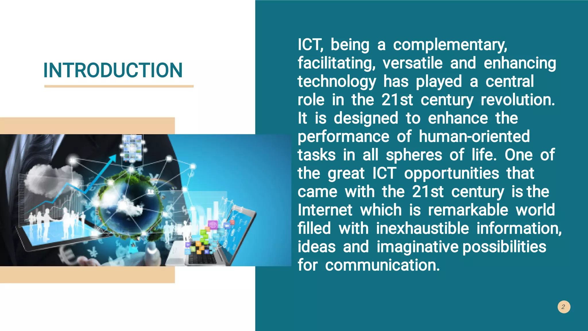 INTRODUCTION
ICT, being a complementary,
facilitating, versatile and enhancing
technology has played a central
role in the 21st century revolution.
It is designed to enhance the
performance of human-oriented
tasks in all spheres of life. One of
the great ICT opportunities that
came with the 21st century is the
Internet which is remarkable world
ﬁlled with inexhaustible information,
ideas and imaginative possibilities
for communication.
2
 