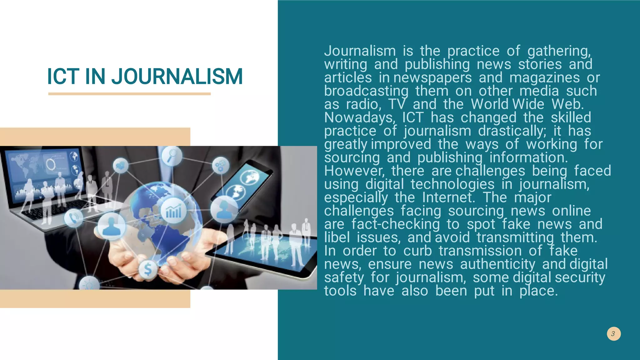 ICT IN JOURNALISM
Journalism is the practice of gathering,
writing and publishing news stories and
articles in newspapers and magazines or
broadcasting them on other media such
as radio, TV and the World Wide Web.
Nowadays, ICT has changed the skilled
practice of journalism drastically; it has
greatly improved the ways of working for
sourcing and publishing information.
However, there are challenges being faced
using digital technologies in journalism,
especially the Internet. The major
challenges facing sourcing news online
are fact-checking to spot fake news and
libel issues, and avoid transmitting them.
In order to curb transmission of fake
news, ensure news authenticity and digital
safety for journalism, some digital security
tools have also been put in place.
3
 
