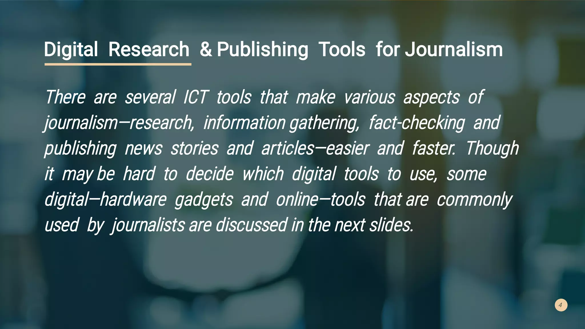 4
Digital Research & Publishing Tools for Journalism
There are several ICT tools that make various aspects of
journalism—research, information gathering, fact-checking and
publishing news stories and articles—easier and faster. Though
it may be hard to decide which digital tools to use, some
digital—hardware gadgets and online—tools that are commonly
used by journalists are discussed in the next slides.
 
