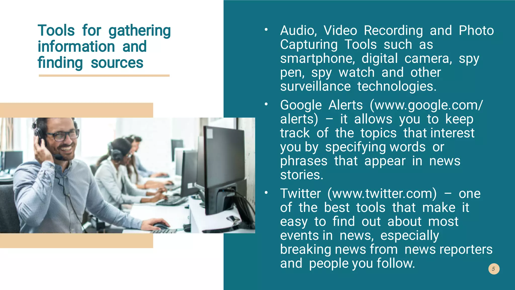 Tools for gathering
information and
ﬁnding sources
•
•
•
Audio, Video Recording and Photo
Capturing Tools such as
smartphone, digital camera, spy
pen, spy watch and other
surveillance technologies.
Google Alerts (www.google.com/
alerts) – it allows you to keep
track of the topics that interest
you by specifying words or
phrases that appear in news
stories.
Twitter (www.twitter.com) – one
of the best tools that make it
easy to ﬁnd out about most
events in news, especially
breaking news from news reporters
and people you follow. 5
 