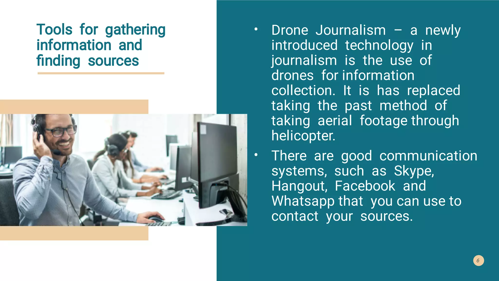 Tools for gathering
information and
ﬁnding sources
•
•
Drone Journalism – a newly
introduced technology in
journalism is the use of
drones for information
collection. It is has replaced
taking the past method of
taking aerial footage through
helicopter.
There are good communication
systems, such as Skype,
Hangout, Facebook and
Whatsapp that you can use to
contact your sources.
6
 