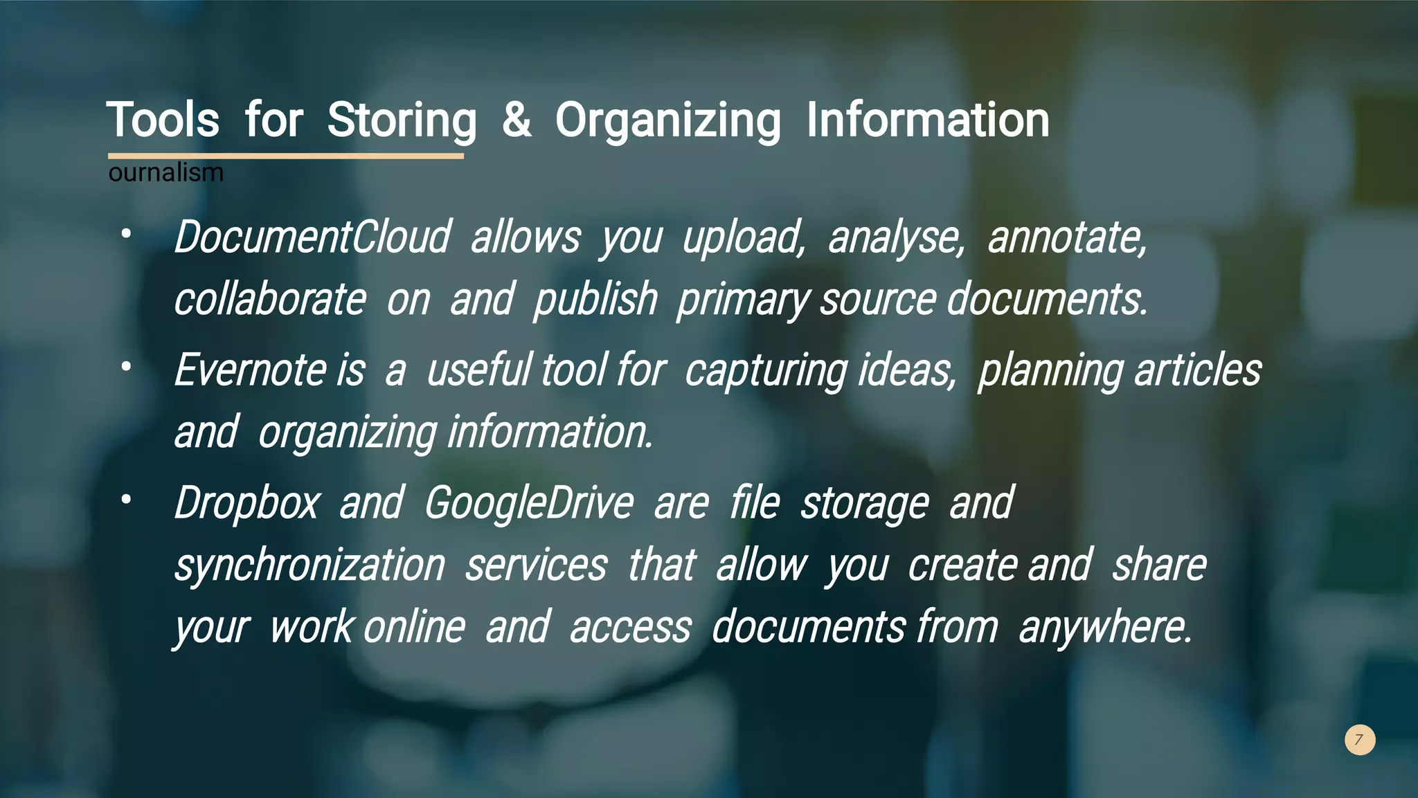 7
Tools for Storing & Organizing Information
•
•
•
DocumentCloud allows you upload, analyse, annotate,
collaborate on and publish primary source documents.
Evernote is a useful tool for capturing ideas, planning articles
and organizing information.
Dropbox and GoogleDrive are ﬁle storage and
synchronization services that allow you create and share
your work online and access documents from anywhere.
ournalism
 