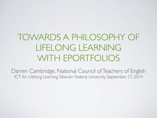 TOWARDS A PHILOSOPHY OF
LIFELONG LEARNING  
WITH EPORTFOLIOS
Darren Cambridge, National Council ofTeachers of English
ICT for Lifelong Learning, Siberian Federal University, September 17, 2014
 