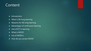 Content
 Introduction
 What is life long learning
 Reasons for life long learning
 Advantages of continuous learning
 Use of ICT in learning
 What is MOOC
 List of MOOCs
 How do you access MOOC
 
