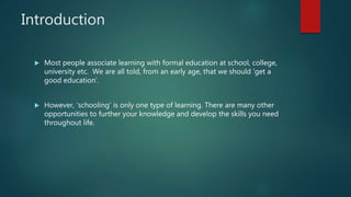 Introduction
 Most people associate learning with formal education at school, college,
university etc. We are all told, from an early age, that we should ‘get a
good education’.
 However, ‘schooling’ is only one type of learning. There are many other
opportunities to further your knowledge and develop the skills you need
throughout life.
 