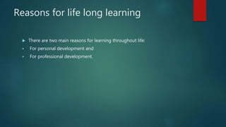 Reasons for life long learning
 There are two main reasons for learning throughout life:
 For personal development and
 For professional development.
 