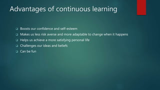 Advantages of continuous learning
 Boosts our confidence and self-esteem
 Makes us less risk averse and more adaptable to change when it happens
 Helps us achieve a more satisfying personal life
 Challenges our ideas and beliefs
 Can be fun
 