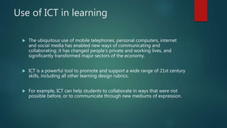 Use of ICT in learning
 The ubiquitous use of mobile telephones, personal computers, internet
and social media has enabled new ways of communicating and
collaborating; it has changed people’s private and working lives, and
significantly transformed major sectors of the economy.
 ICT is a powerful tool to promote and support a wide range of 21st century
skills, including all other learning design rubrics.
 For example, ICT can help students to collaborate in ways that were not
possible before, or to communicate through new mediums of expression.
 