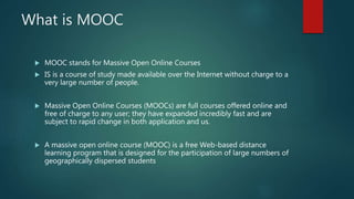 What is MOOC
 MOOC stands for Massive Open Online Courses
 IS is a course of study made available over the Internet without charge to a
very large number of people.
 Massive Open Online Courses (MOOCs) are full courses offered online and
free of charge to any user; they have expanded incredibly fast and are
subject to rapid change in both application and us.
 A massive open online course (MOOC) is a free Web-based distance
learning program that is designed for the participation of large numbers of
geographically dispersed students
 