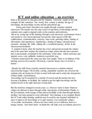 ICT and online education – an overview
India is the pioneer in education and the Nalanda University stands as the only
example for this statement. The twenty first century is already the age of
knowledge, the knowledge society and the educational age.
Some years back, education was taught through a teacher centered
classroom. The teacher was the only source of repository of knowledge and the
students were ought to depend solely on the teachers and textbooks.
But at an young age of life learning through a real classroom environment from a
real teacher is very much important becausethe other aspects of life like
collaboration, communication, curiosity, team work, adorning others, sharing of
information and experiences, togetherness, sharing of happy, sad and joyous
moments , learning life skills, making life a wonderful journey, all lies in the
classroomenvironment.
A student in lucky when the teacher has a love and passiontowards the subject
and at the same time inspires the student to a large extent and also has a passion
that is passionately committed to the well-being of the other, which motivates and
inspires even a very unlikable student in a powerful way.
Teachers cannot teach the same way they were taught. There is no fullstop of the
learning process fora teacher. Obviously, a teacher always have to be first a
learner .
Already the shift from a teacher centered classroom to a student centered
classroomhas begun. The lovable, carring, empathetic teachers are a boonto the
students who are facing lot of risks to meet both ends and to study also irrespective
of their family circumstances.
Knowledge can be acquired by a myriad of sources and the teacher has now
become a facilitator to facilitate the student to get the right knowledge and the
student travels in the right direction of education.
But the trend has changed in recent years, i.e. whoever wants to learn whatever
subject are allowed to learn through online repositories of information.Thanks to
the Government, both storage of data and accessibility to the data through internet
facilities has been opened to every individual. Now learning is not stopped. But let
this ICT and online learning methods may be used by any required individual to
raise or improve his knowledge or to gain mastery over a particular subject.
In an online environment, choices are more which act as a delicious feast to a
hungry learner. And when learnt in-depth this will help even an ordinary personto
 
