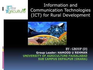 BY : GROUP (D)
Group Leader: HAMOOD U REHMAN
UNIVERSITY OF AGRICULTURE FAISALABAD
SUB CAMPUS DEPALPUR (OKARA)
Information and
Communication Technologies
(ICT) for Rural Development
 