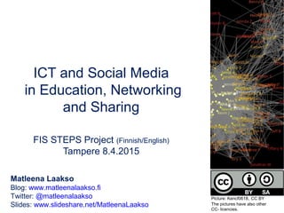 ICT and Social Media
in Education, Networking
and Sharing
FIS STEPS Project (Finnish/English)
Tampere 8.4.2015
Matleena Laakso
Blog: www.matleenalaakso.fi
Twitter: @matleenalaakso
Slides: www.slideshare.net/MatleenaLaakso
Picture: Kencf0618, CC BY
The pictures have also other
CC- licencies.
 