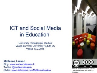 ICT and Social Media
in Education
University Pedagogical Studies
Vaasa Summer University/ Eduta Oy
Vaasa 19.2.2015
Matleena Laakso
Blog: www.matleenalaakso.fi
Twitter: @matleenalaakso
Slides: www.slideshare.net/MatleenaLaakso
Picture: Matleena Laakso, CC BY.
The pictures have also other CC-
licencies.
 