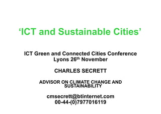 ‘ICT and Sustainable Cities’

 ICT Green and Connected Cities Conference
            Lyons 26th November

           CHARLES SECRETT

      ADVISOR ON CLIMATE CHANGE AND
               SUSTAINABILITY

         cmsecrett@btinternet.com
           00-44-(0)7977016119
 