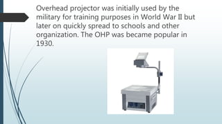 Overhead projector was initially used by the
military for training purposes in World War II but
later on quickly spread to schools and other
organization. The OHP was became popular in
1930.
 