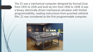 The Z1 was a mechanical computer designed by Konrad Zuse
from 1935 to 1936 and built by him from 1936 to 1938. It was
a binary electrically driven mechanical calculator with limited
programmability, reading instructions from punched celluloid
film. Z1 was considered as the first programmable computer.
 