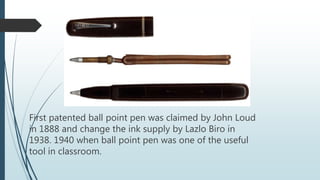 First patented ball point pen was claimed by John Loud
in 1888 and change the ink supply by Lazlo Biro in
1938. 1940 when ball point pen was one of the useful
tool in classroom.
 