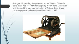 Autographic printing was patented under Thomas Edison in
1876 but it was called Mimeograph by Albert Blake Dick in 1887
and licensed the patented invention of Edison. Soon it was
became popular and widely used in school in 1940.
 