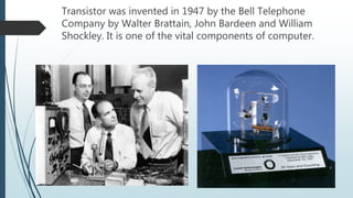 Transistor was invented in 1947 by the Bell Telephone
Company by Walter Brattain, John Bardeen and William
Shockley. It is one of the vital components of computer.
 