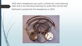 1950 when headphones are used in schools for some listening
skills and to do individual listening for audio files and the like.
Nathaniel invented the first headphone in 1910.
 