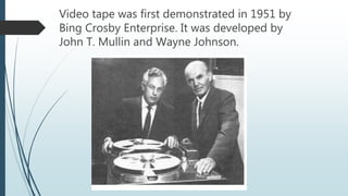Video tape was first demonstrated in 1951 by
Bing Crosby Enterprise. It was developed by
John T. Mullin and Wayne Johnson.
 