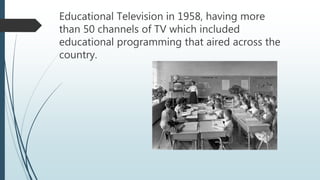 Educational Television in 1958, having more
than 50 channels of TV which included
educational programming that aired across the
country.
 