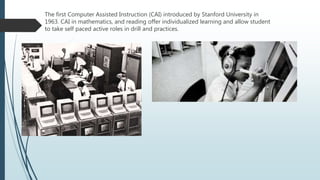 The first Computer Assisted Instruction (CAI) introduced by Stanford University in
1963. CAI in mathematics, and reading offer individualized learning and allow student
to take self paced active roles in drill and practices.
 