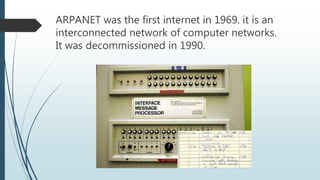 ARPANET was the first internet in 1969. it is an
interconnected network of computer networks.
It was decommissioned in 1990.
 