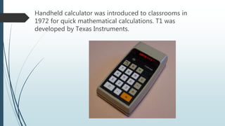 Handheld calculator was introduced to classrooms in
1972 for quick mathematical calculations. T1 was
developed by Texas Instruments.
 