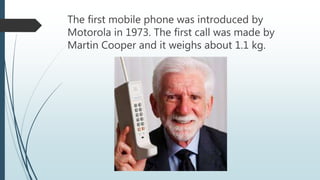 The first mobile phone was introduced by
Motorola in 1973. The first call was made by
Martin Cooper and it weighs about 1.1 kg.
 