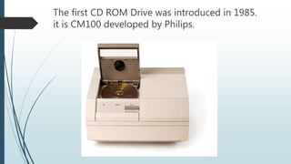The first CD ROM Drive was introduced in 1985.
it is CM100 developed by Philips.
 