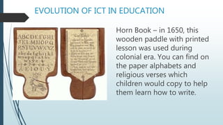EVOLUTION OF ICT IN EDUCATION
Horn Book – in 1650, this
wooden paddle with printed
lesson was used during
colonial era. You can find on
the paper alphabets and
religious verses which
children would copy to help
them learn how to write.
 