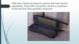 1996 when Nokia introduced a phone that had internet
capabilities. These Mini Computers started a revolution
of devices that were portable computers.
 