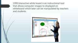 1999 Interactive white board is an instructional tool
that allows computer images to displayed on
whiteboard which later can be manipulated by teachers
and students.
 