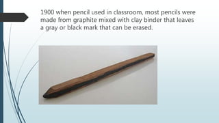 1900 when pencil used in classroom, most pencils were
made from graphite mixed with clay binder that leaves
a gray or black mark that can be erased.
 